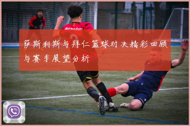 萨斯利斯与拜仁篮球对决精彩回顾与赛季展望分析