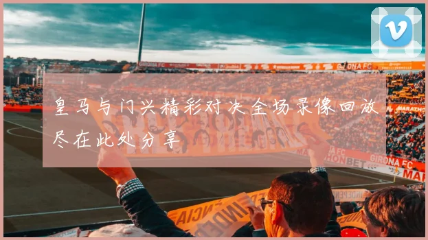 皇马与门兴精彩对决全场录像回放尽在此处分享