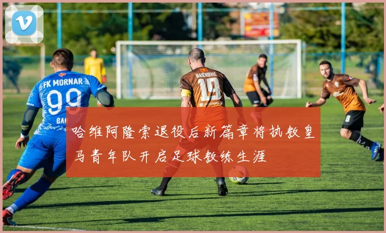 哈维阿隆索退役后新篇章将执教皇马青年队开启足球教练生涯