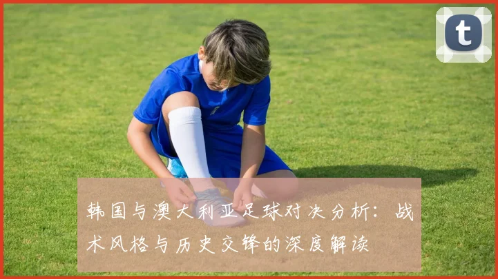 韩国与澳大利亚足球对决分析：战术风格与历史交锋的深度解读