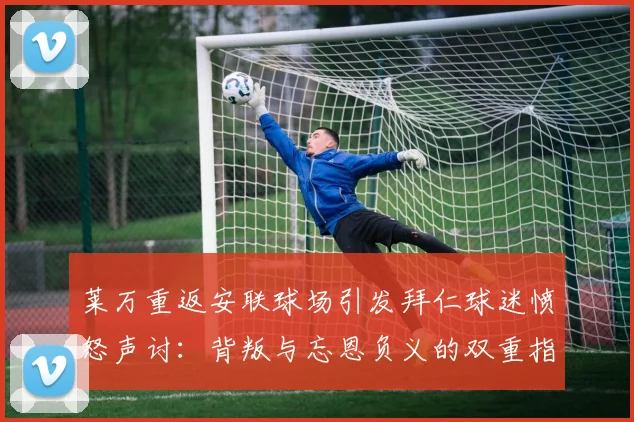 莱万重返安联球场引发拜仁球迷愤怒声讨：背叛与忘恩负义的双重指责