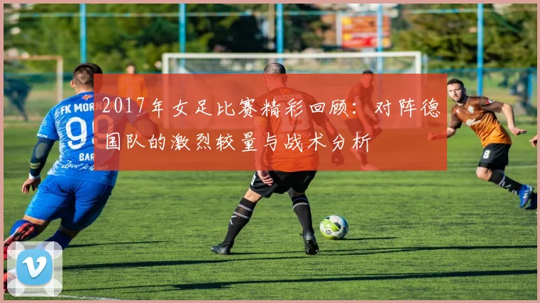 2017年女足比赛精彩回顾：对阵德国队的激烈较量与战术分析