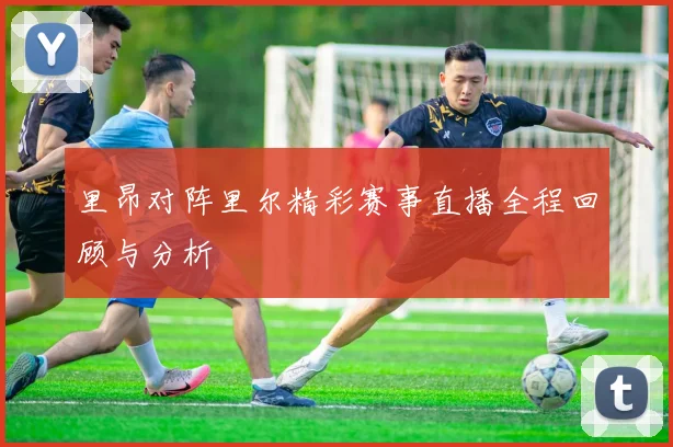 里昂对阵里尔精彩赛事直播全程回顾与分析