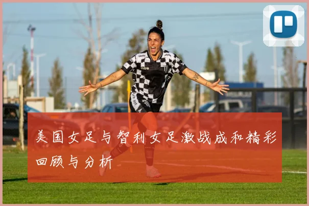 美国女足与智利女足激战成和精彩回顾与分析