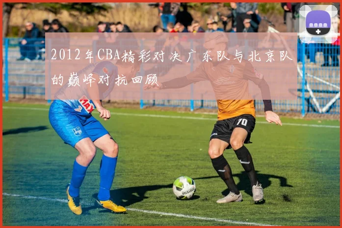 2012年CBA精彩对决广东队与北京队的巅峰对抗回顾