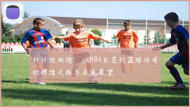 科怀伦纳德：从NBA巨星到篮球传奇的辉煌之路与未来展望
