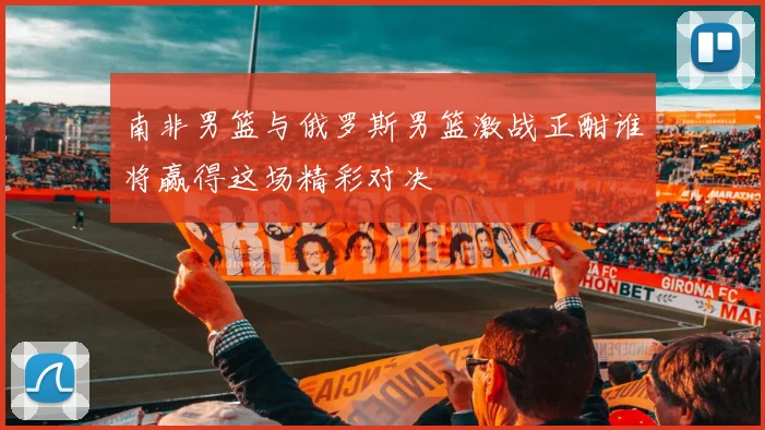 南非男篮与俄罗斯男篮激战正酣谁将赢得这场精彩对决